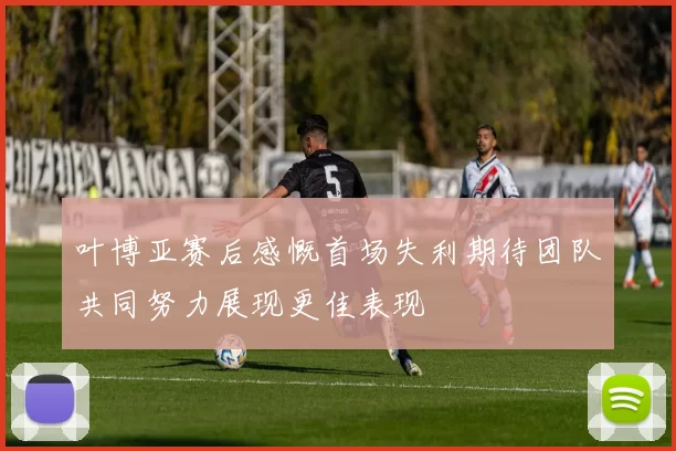 叶博亚赛后感慨首场失利期待团队共同努力展现更佳表现