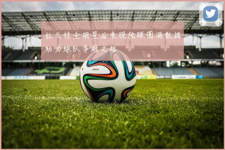 杜兰特全明星后表现抢眼圆满数据助力球队争冠之路