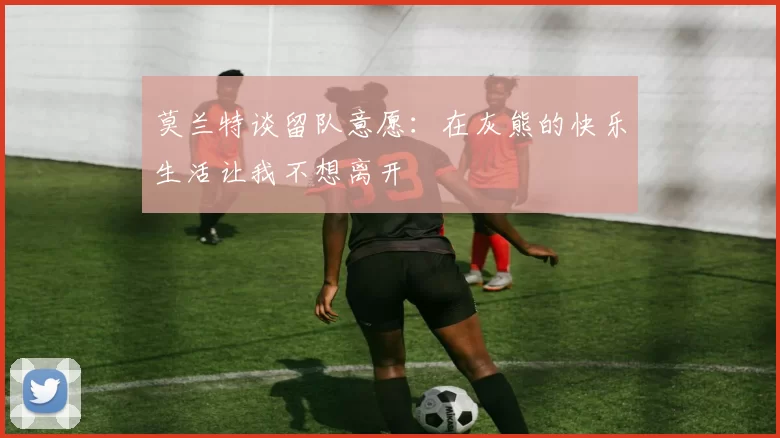 莫兰特谈留队意愿：在灰熊的快乐生活让我不想离开
