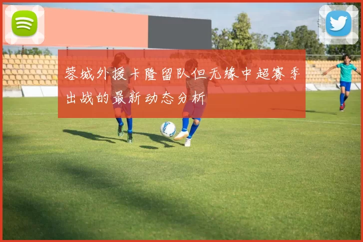 蓉城外援卡隆留队但无缘中超赛季出战的最新动态分析