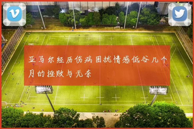 亚马尔经历伤病困扰情感低谷几个月的挫败与无奈