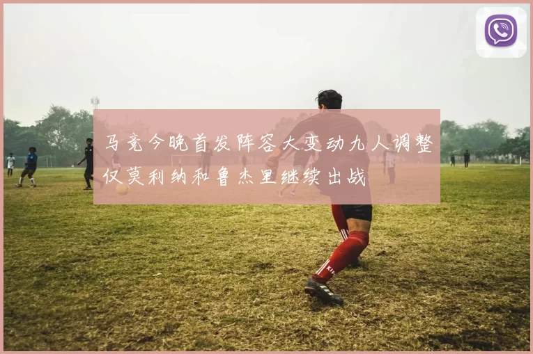 马竞今晚首发阵容大变动九人调整仅莫利纳和鲁杰里继续出战