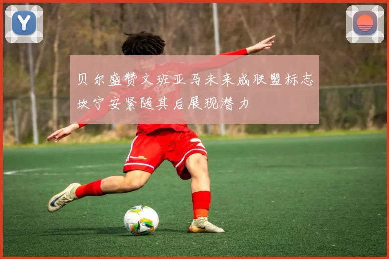 贝尔盛赞文班亚马未来成联盟标志坎宁安紧随其后展现潜力