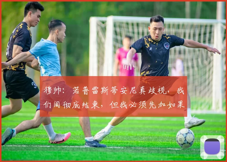 穆帅：若普雷斯蒂安尼真歧视，我们间彻底结束，但我必须先加如果