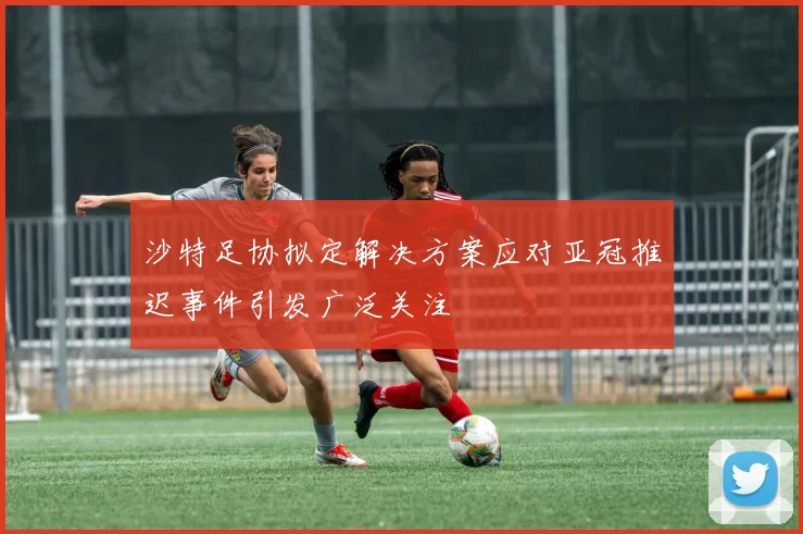 沙特足协拟定解决方案应对亚冠推迟事件引发广泛关注